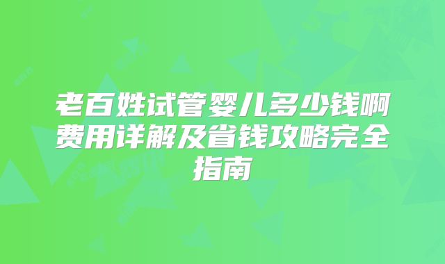 老百姓试管婴儿多少钱啊费用详解及省钱攻略完全指南
