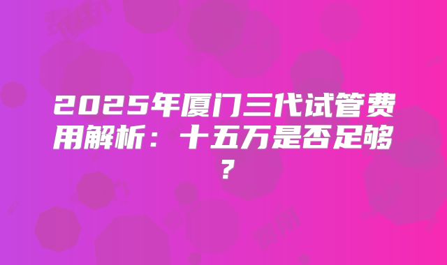 2025年厦门三代试管费用解析：十五万是否足够？
