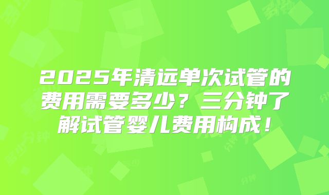 2025年清远单次试管的费用需要多少？三分钟了解试管婴儿费用构成！