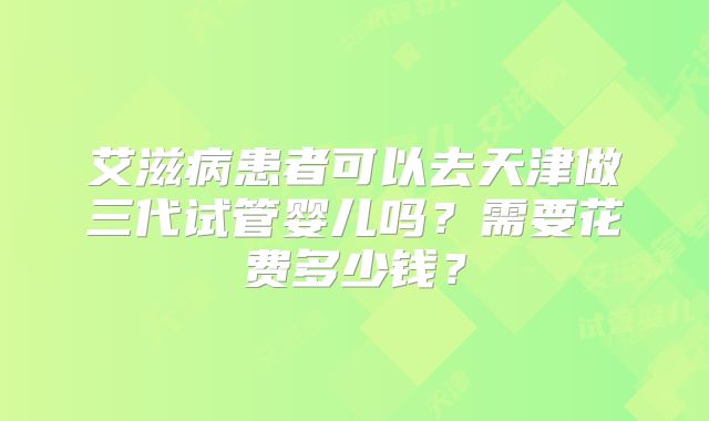 艾滋病患者可以去天津做三代试管婴儿吗？需要花费多少钱？