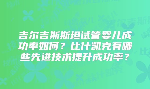 吉尔吉斯斯坦试管婴儿成功率如何？比什凯克有哪些先进技术提升成功率？