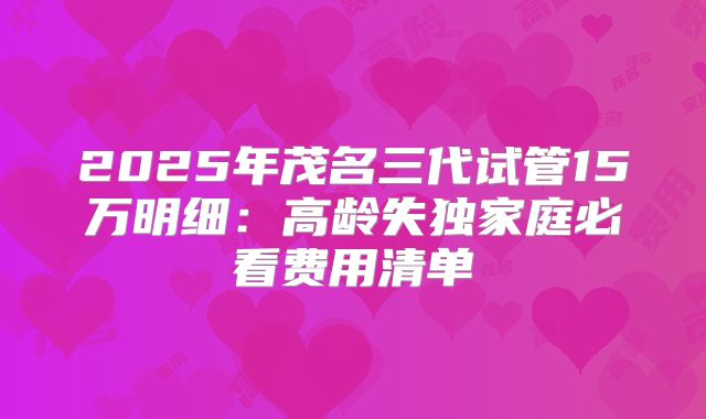 2025年茂名三代试管15万明细：高龄失独家庭必看费用清单