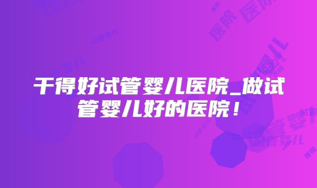 干得好试管婴儿医院_做试管婴儿好的医院！
