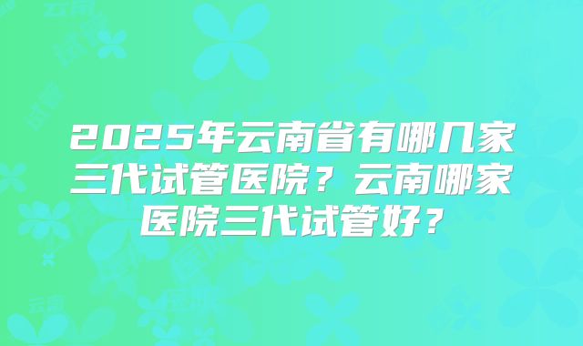 2025年云南省有哪几家三代试管医院？云南哪家医院三代试管好？