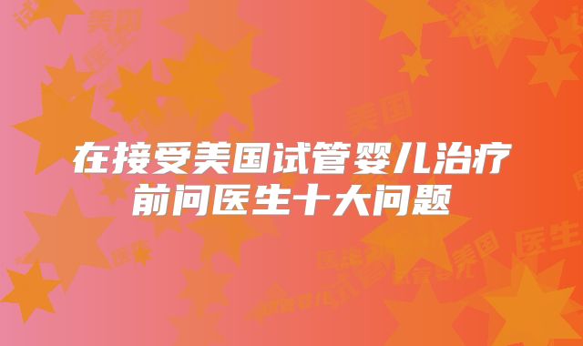 在接受美国试管婴儿治疗前问医生十大问题