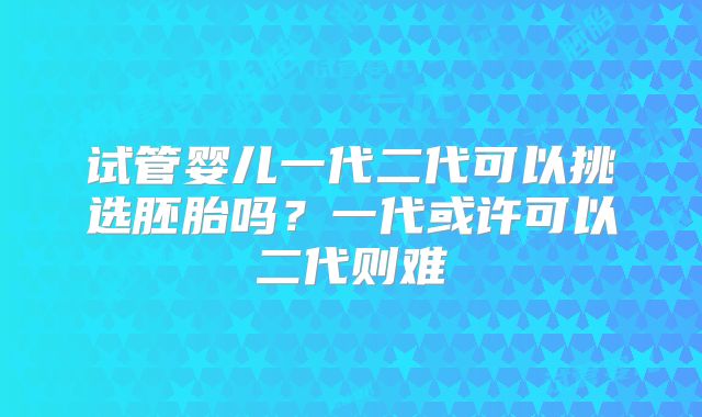 试管婴儿一代二代可以挑选胚胎吗？一代或许可以二代则难