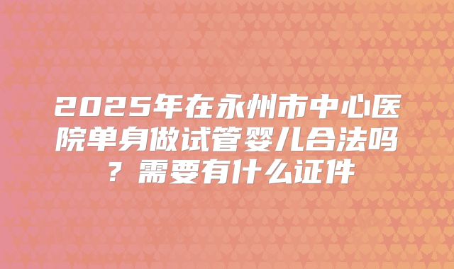 2025年在永州市中心医院单身做试管婴儿合法吗?需要有什么证件