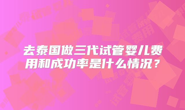 去泰国做三代试管婴儿费用和成功率是什么情况?