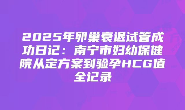 2025年卵巢衰退试管成功日记：南宁市妇幼保健院从定方案到验孕HCG值全记录