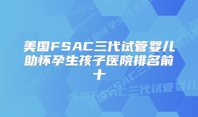 美国FSAC三代试管婴儿助怀孕生孩子医院排名前十