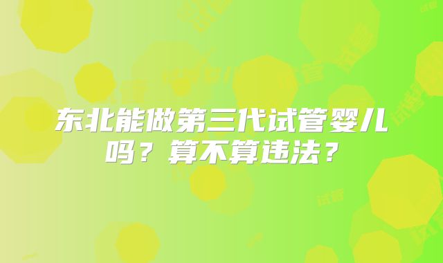 东北能做第三代试管婴儿吗？算不算违法？