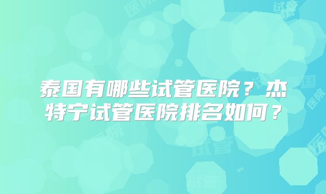 泰国有哪些试管医院？杰特宁试管医院排名如何？