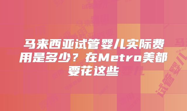 马来西亚试管婴儿实际费用是多少？在Metro美都要花这些