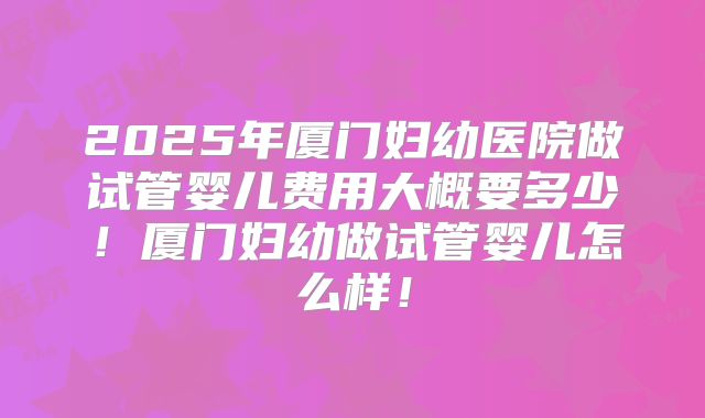 2025年厦门妇幼医院做试管婴儿费用大概要多少！厦门妇幼做试管婴儿怎么样！