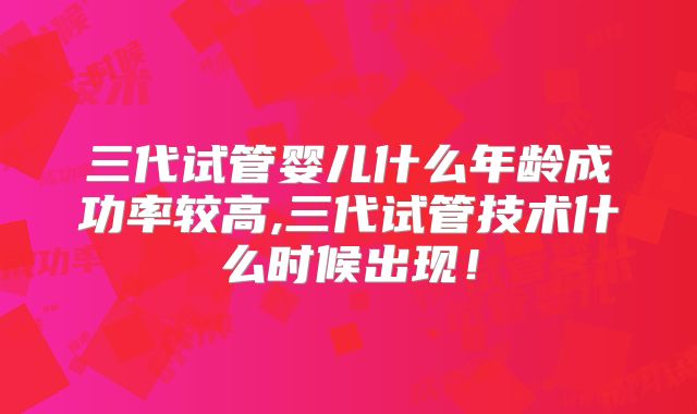三代试管婴儿什么年龄成功率较高,三代试管技术什么时候出现！