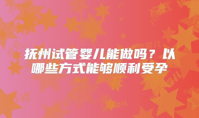 抚州试管婴儿能做吗？以哪些方式能够顺利受孕