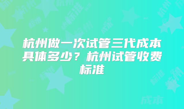 杭州做一次试管三代成本具体多少？杭州试管收费标准