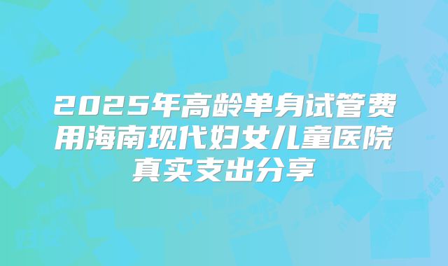 2025年高龄单身试管费用海南现代妇女儿童医院真实支出分享