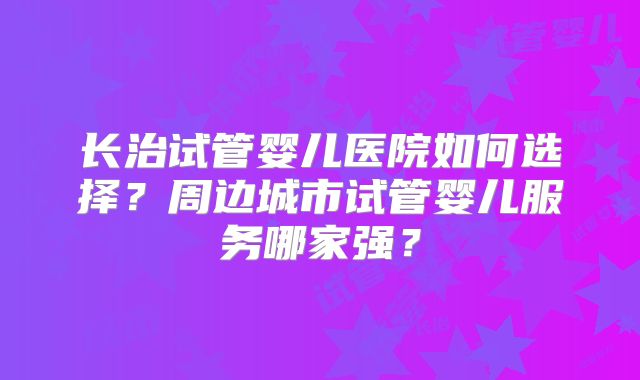 长治试管婴儿医院如何选择？周边城市试管婴儿服务哪家强？