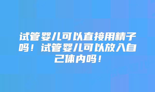 试管婴儿可以直接用精子吗！试管婴儿可以放入自己体内吗！