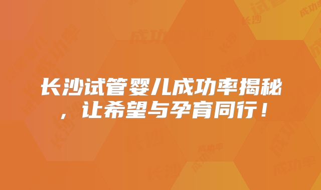 长沙试管婴儿成功率揭秘,让希望与孕育同行!