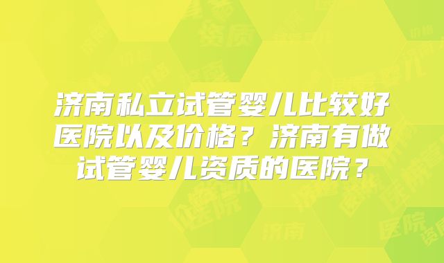 济南私立试管婴儿比较好医院以及价格？济南有做试管婴儿资质的医院？