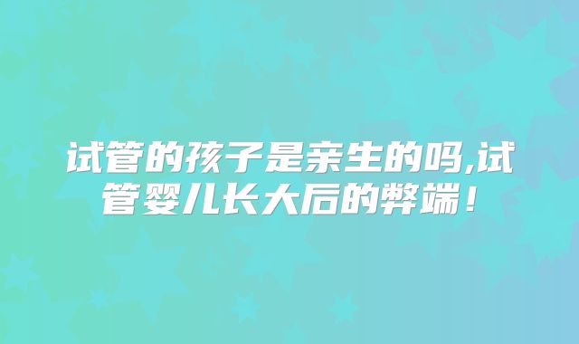 试管的孩子是亲生的吗,试管婴儿长大后的弊端！