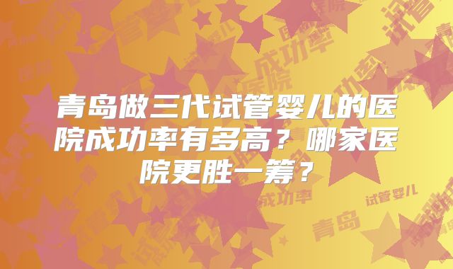 青岛做三代试管婴儿的医院成功率有多高？哪家医院更胜一筹？
