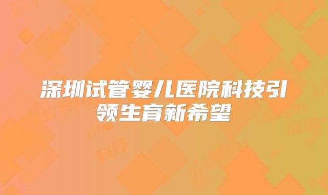 深圳试管婴儿医院科技引领生育新希望