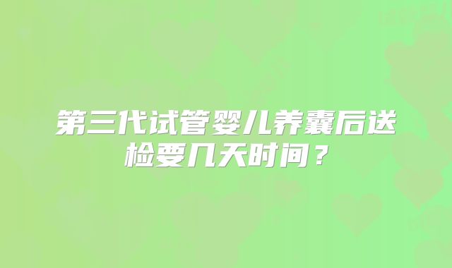 第三代试管婴儿养囊后送检要几天时间？