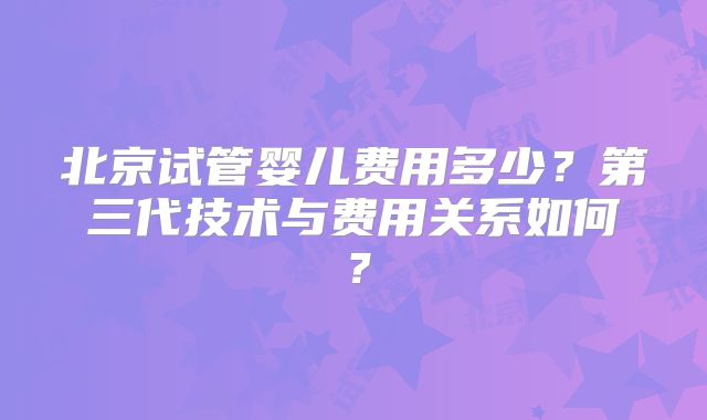 北京试管婴儿费用多少？第三代技术与费用关系如何？