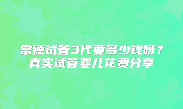 常德试管3代要多少钱呀？真实试管婴儿花费分享