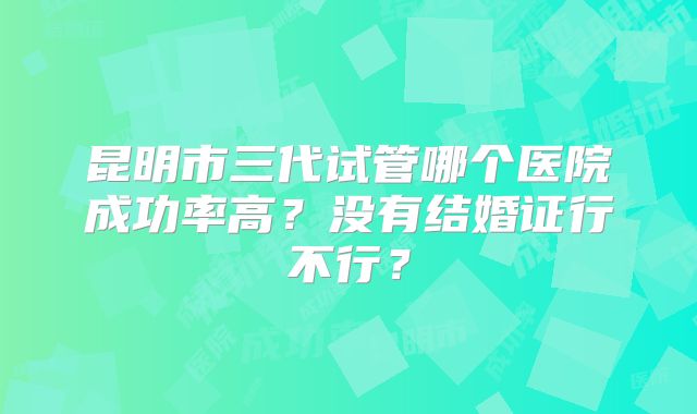 昆明市三代试管哪个医院成功率高？没有结婚证行不行？