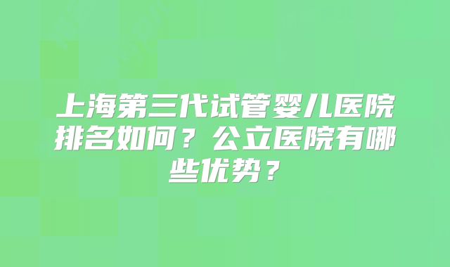 上海第三代试管婴儿医院排名如何？公立医院有哪些优势？
