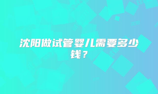 沈阳做试管婴儿需要多少钱？