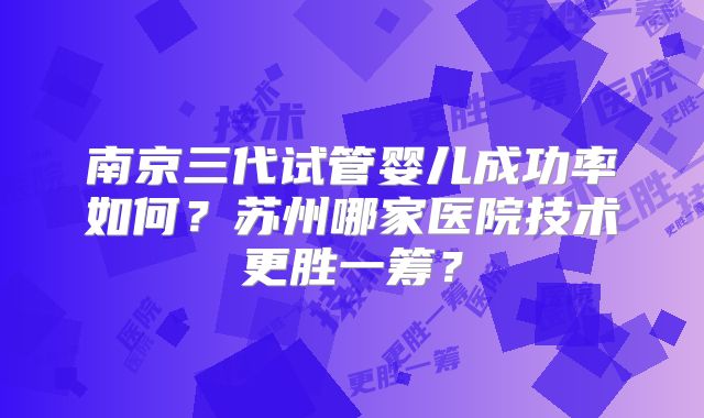 南京三代试管婴儿成功率如何？苏州哪家医院技术更胜一筹？