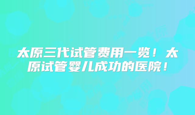 太原三代试管费用一览！太原试管婴儿成功的医院！