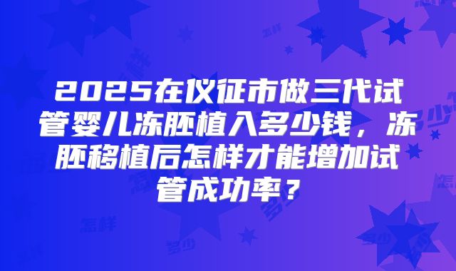 2025在仪征市做三代试管婴儿冻胚植入多少钱,冻胚移植后怎样才能增加试管成功率?