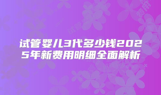试管婴儿3代多少钱2025年新费用明细全面解析