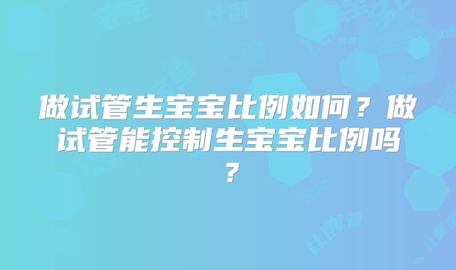 做试管生宝宝比例如何?做试管能控制生宝宝比例吗?