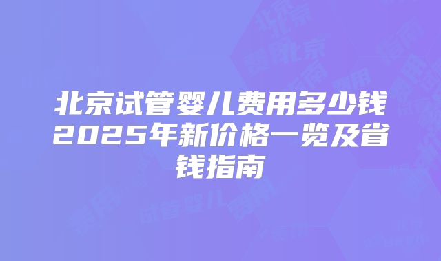 北京试管婴儿费用多少钱2025年新价格一览及省钱指南