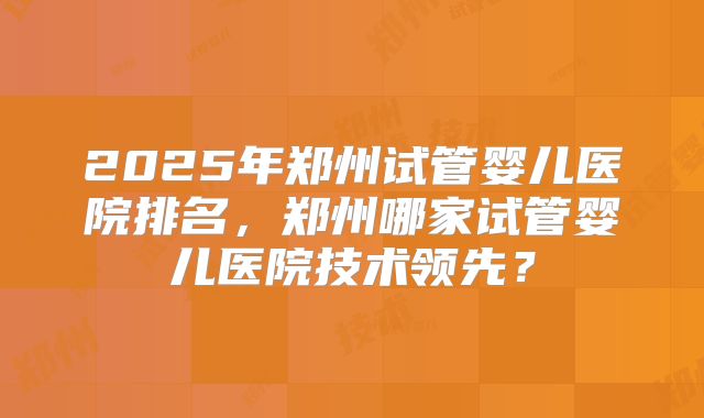 2025年郑州试管婴儿医院排名，郑州哪家试管婴儿医院技术领先？