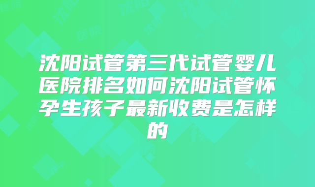 沈阳试管第三代试管婴儿医院排名如何沈阳试管怀孕生孩子最新收费是怎样的