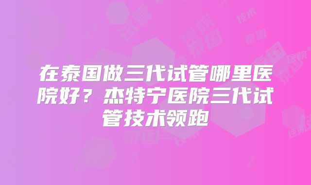 在泰国做三代试管哪里医院好？杰特宁医院三代试管技术领跑