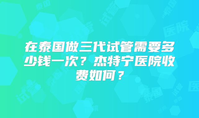 在泰国做三代试管需要多少钱一次？杰特宁医院收费如何？