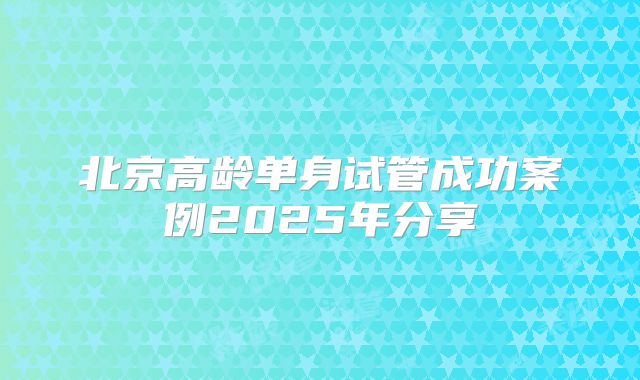 北京高龄单身试管成功案例2025年分享