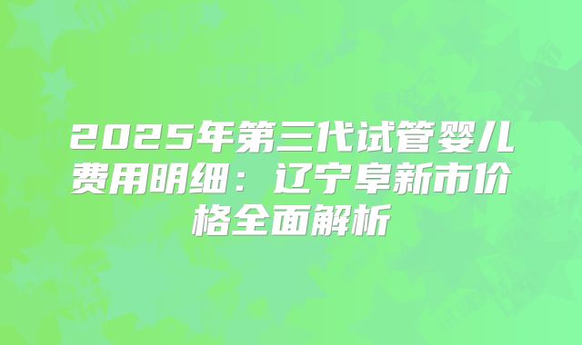 2025年第三代试管婴儿费用明细：辽宁阜新市价格全面解析