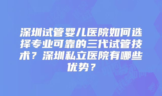 深圳试管婴儿医院如何选择专业可靠的三代试管技术？深圳私立医院有哪些优势？