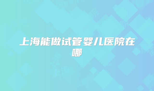 上海能做试管婴儿医院在哪