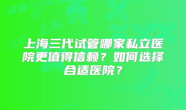 上海三代试管哪家私立医院更值得信赖？如何选择合适医院？